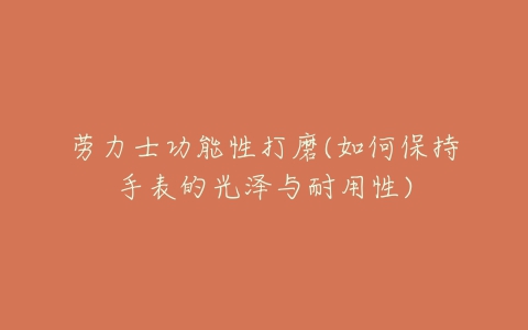 劳力士功能性打磨(如何保持手表的光泽与耐用性)-亿表网 劳力士功能性打磨(如何保持手表的光泽与耐用性)-亿表网