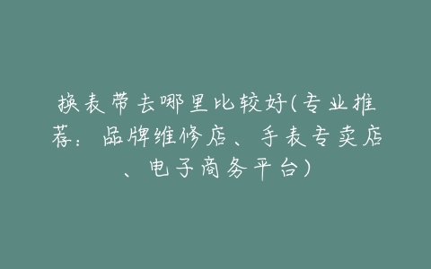 换表带去哪里比较好(专业推荐:品牌维修店、手表专卖店、电子商务平台)-亿表网 换表带去哪里比较好(专业推荐:品牌维修店、手表专卖店、电子商务平台)-亿表网