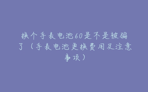 换个手表电池60是不是被骗了(手表电池更换费用及注意事项)-亿表网 换个手表电池60是不是被骗了(手表电池更换费用及注意事项)-亿表网