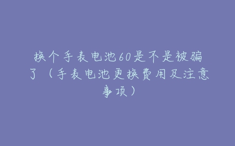 换个手表电池60是不是被骗了（手表电池更换费用及注意事项）