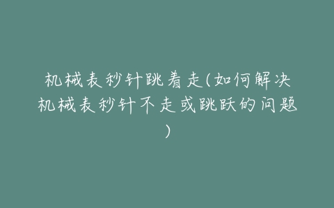 机械表秒针跳着走(如何解决机械表秒针不走或跳跃的问题)