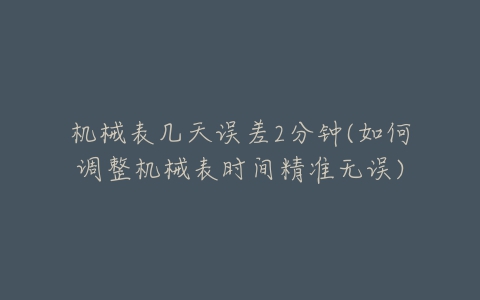机械表几天误差2分钟(如何调整机械表时间精准无误)-亿表网 机械表几天误差2分钟(如何调整机械表时间精准无误)-亿表网