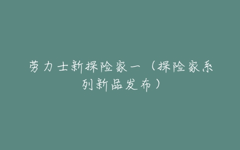 劳力士新探险家一(探险家系列新品发布)-亿表网 劳力士新探险家一(探险家系列新品发布)-亿表网
