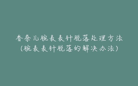 香奈儿腕表表针脱落处理方法(腕表表针脱落的解决办法)