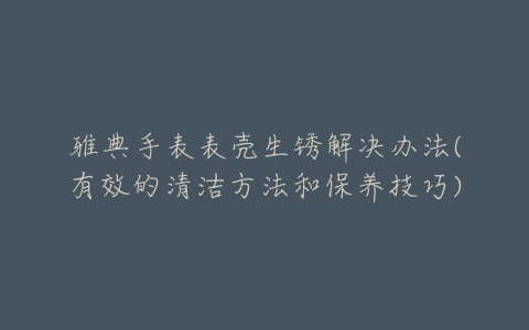 雅典手表表壳生锈解决办法(有效的清洁方法和保养技巧)