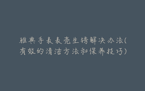 雅典手表表壳生锈解决办法(有效的清洁方法和保养技巧)