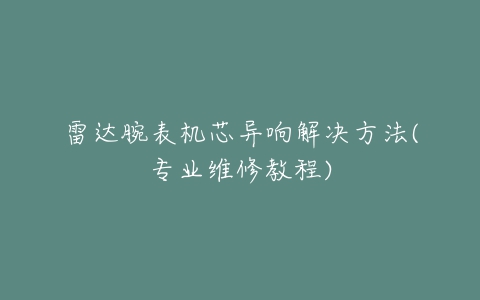 雷达腕表机芯异响解决方法(专业维修教程)