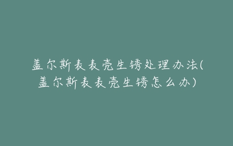 盖尔斯表表壳生锈处理办法(盖尔斯表表壳生锈怎么办)