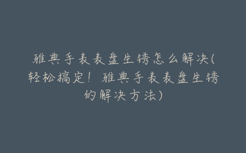 雅典手表表盘生锈怎么解决(轻松搞定！雅典手表表盘生锈的解决方法)