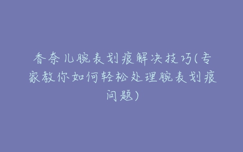 香奈儿腕表划痕解决技巧(专家教你如何轻松处理腕表划痕问题)