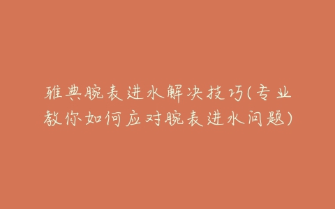 雅典腕表进水解决技巧(专业教你如何应对腕表进水问题)
