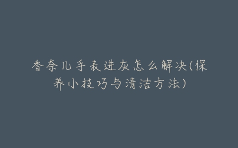 香奈儿手表进灰怎么解决(保养小技巧与清洁方法)