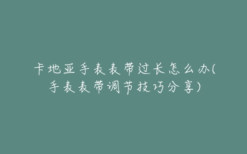卡地亚手表表带过长怎么办(手表表带调节技巧分享)