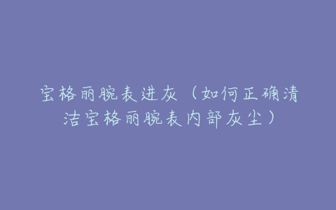 宝格丽腕表进灰（如何正确清洁宝格丽腕表内部灰尘）