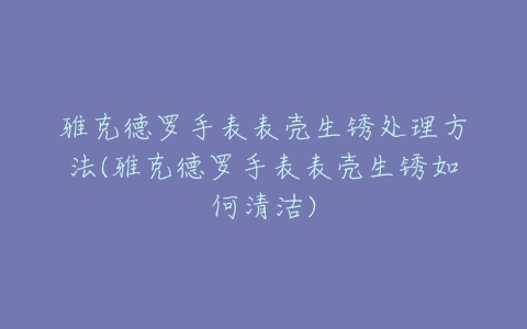 雅克德罗手表表壳生锈处理方法(雅克德罗手表表壳生锈如何清洁)