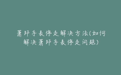 萧邦手表停走解决方法(如何解决萧邦手表停走问题)