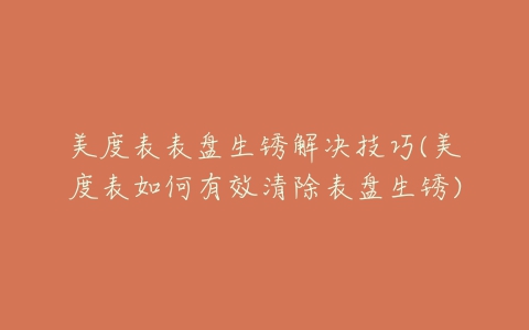 美度表表盘生锈解决技巧(美度表如何有效清除表盘生锈)