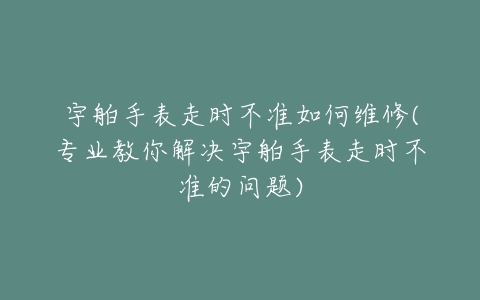 宇舶手表走时不准如何维修(专业教你解决宇舶手表走时不准的问题)