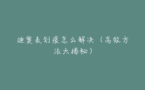 迪奥表划痕怎么解决（高效方法大揭秘）