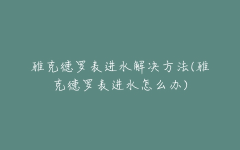 雅克德罗表进水解决方法(雅克德罗表进水怎么办)