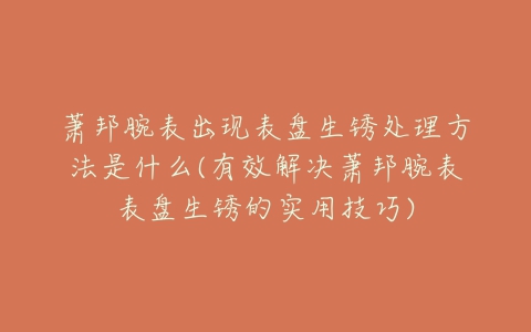 萧邦腕表出现表盘生锈处理方法是什么(有效解决萧邦腕表表盘生锈的实用技巧)