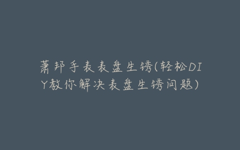 萧邦手表表盘生锈(轻松DIY教你解决表盘生锈问题)
