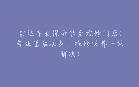 雷达手表保养售后维修门店(专业售后服务,维修保养一站解决)