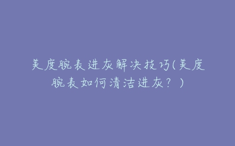 美度腕表进灰解决技巧(美度腕表如何清洁进灰?)