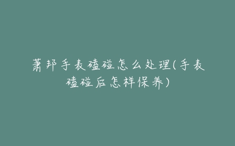 萧邦手表磕碰怎么处理(手表磕碰后怎样保养)