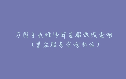 万国手表维修部客服热线查询（售后服务咨询电话）