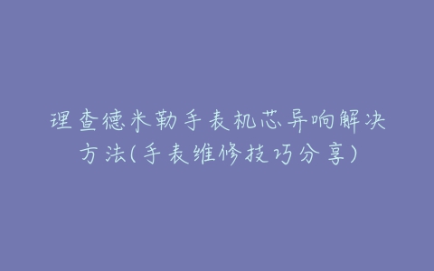 理查德米勒手表机芯异响解决方法(手表维修技巧分享)