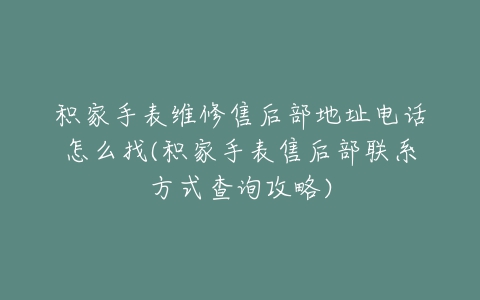 积家手表维修售后部地址电话怎么找(积家手表售后部联系方式查询攻略)