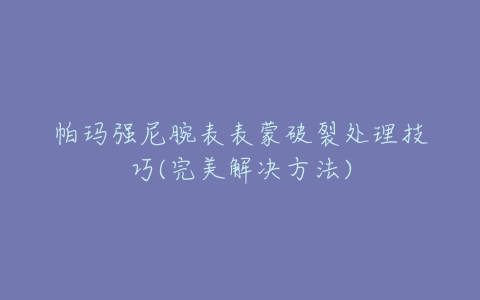 帕玛强尼腕表表蒙破裂处理技巧(完美解决方法)