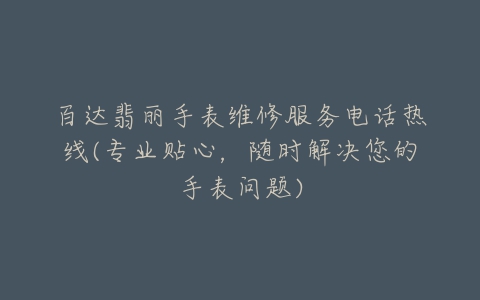 百达翡丽手表维修服务电话热线(专业贴心,随时解决您的手表问题)