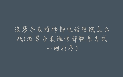 浪琴手表维修部电话热线怎么找(浪琴手表维修部联系方式一网打尽)