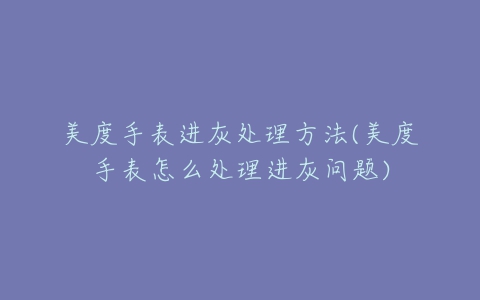 美度手表进灰处理方法(美度手表怎么处理进灰问题)