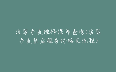 浪琴手表维修保养查询(浪琴手表售后服务价格及流程)