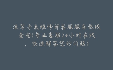 浪琴手表维修部客服服务热线查询(专业客服24小时在线，快速解答您的问题)