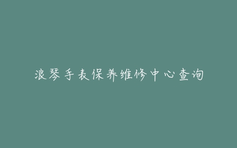 浪琴手表保养维修中心查询