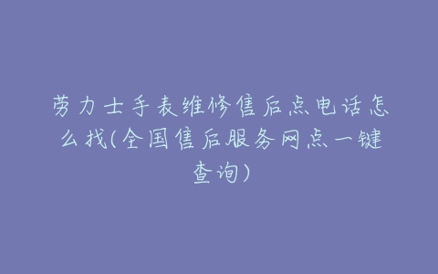 劳力士手表维修售后点电话怎么找(全国售后服务网点一键查询)