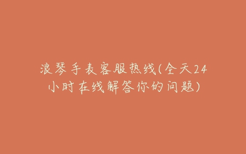 浪琴手表客服热线(全天24小时在线解答你的问题)