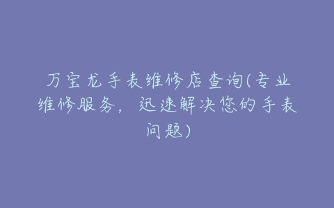 万宝龙手表维修店查询(专业维修服务,迅速解决您的手表问题)