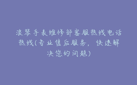浪琴手表维修部客服热线电话热线(专业售后服务，快速解决您的问题)