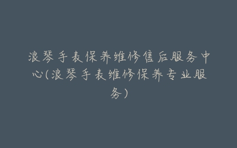 浪琴手表保养维修售后服务中心(浪琴手表维修保养专业服务)