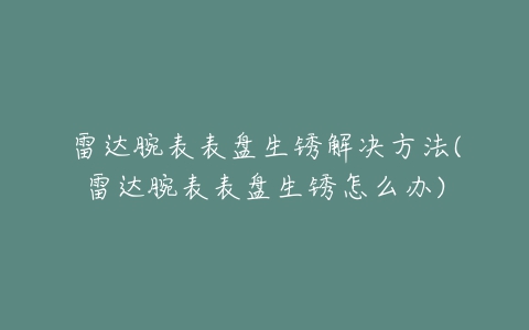 雷达腕表表盘生锈解决方法(雷达腕表表盘生锈怎么办)