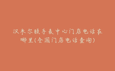 汉米尔顿手表中心门店电话在哪里(全国门店电话查询)