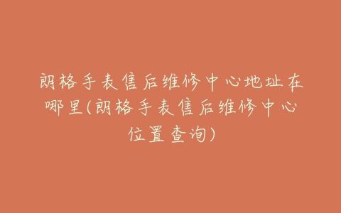 朗格手表售后维修中心地址在哪里(朗格手表售后维修中心位置查询)
