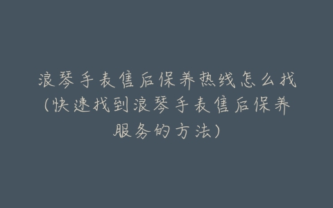 浪琴手表售后保养热线怎么找(快速找到浪琴手表售后保养服务的方法)