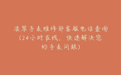 浪琴手表维修部客服电话查询(24小时在线，快速解决您的手表问题)