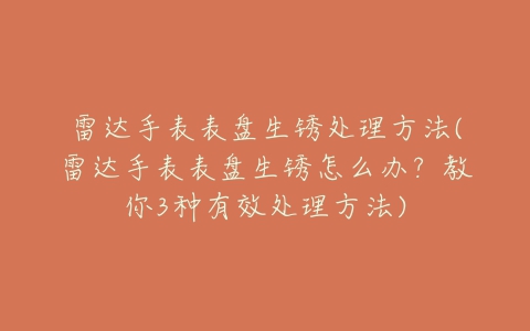 雷达手表表盘生锈处理方法(雷达手表表盘生锈怎么办?教你3种有效处理方法)